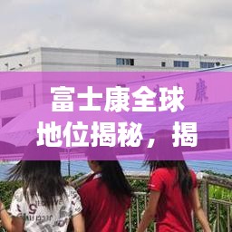 富士康全球地位揭秘，揭秘其在世界制造业的排名与影响力