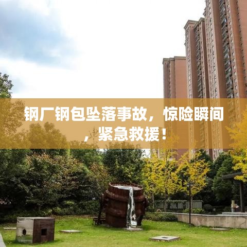 钢厂钢包坠落事故，惊险瞬间，紧急救援！